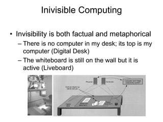 Inivisible Computing
• Invisibility is both factual and metaphorical
– There is no computer in my desk; its top is my
computer (Digital Desk)
– The whiteboard is still on the wall but it is
active (Liveboard)
 