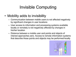 Invisible Computing
• Mobility adds to invisibility
– Communication between mobile users is not affected negatively
by significant changes in user locations
– User access to information and processing systems available
locally or remotely is not negatively affected by changes in
his/her location
– Distance between a mobile user and points and objects of
interest approaches zero. Access to remote information systems
that describe those points and objects may be performed locally
 