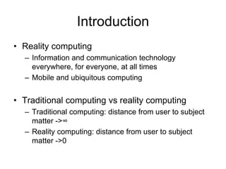 Introduction
• Reality computing
– Information and communication technology
everywhere, for everyone, at all times
– Mobile and ubiquitous computing
• Traditional computing vs reality computing
– Traditional computing: distance from user to subject
matter ->∞
– Reality computing: distance from user to subject
matter ->0
 