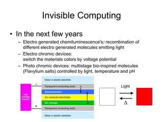 Invisible Computing
• In the next few years
– Electro generated chemiluminescence's: recombination of
different electro generated molecules emitting light
– Electro chromic devices:
switch the materials colors by voltage potential
– Photo chromic devices: multistage bio-inspired molecules
(Flavylium salts) controlled by light, temperature and pH
Light
D
 
