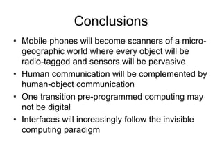 Conclusions
• Mobile phones will become scanners of a micro-
geographic world where every object will be
radio-tagged and sensors will be pervasive
• Human communication will be complemented by
human-object communication
• One transition pre-programmed computing may
not be digital
• Interfaces will increasingly follow the invisible
computing paradigm
 