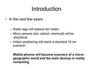 Introduction
• In the next few years:
– Radio tags will replace bar codes
– Micro sensors (bio, optical, chemical) will be
ubiquitous
– Indoor positioning will reach a standard 15 cm
precision
Mobile phones will become scanners of a micro-
geographic world and the main devices in reality
computing
 