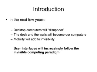 Introduction
• In the next few years:
– Desktop computers will “disappear”
– The desk and the walls will become our computers
– Mobility will add to invisibility
User interfaces will increasingly follow the
invisible computing paradigm
 