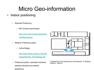 Micro Geo-information
• Indoor positioning
– Absolute Positioning
• MIT Cricket (coordinates)
http://nms.csail.mit.edu/projects/cri
cket/#technology
– Relative Positioning (sets)
• Active Badge
http://web.media.mit.edu/~dmerrill/
badge/Want92_ActiveBadge.pdf
– Preferred solution: seamelss handover
between absolute and relative
positioning
*adapted from Kris Kolodiej and José Danado, “In Building
Position”, GIM 04
 