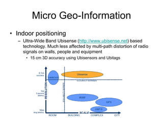 Micro Geo-Information
• Indoor positioning
– Ultra-Wide Band Ubisense (http://www.ubisense.net) based
technology. Much less affected by multi-path distortion of radio
signals on walls, people and equipment
• 15 cm 3D accuracy using Ubisensors and Ubitags
 