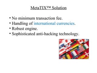 MetaTIX™ Solution

• No minimum transaction fee.
• Handling of international currencies.
• Robust engine.
• Sophisticated anti-hacking technology.
 