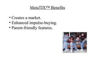 MetaTIX™ Benefits

• Creates a market.
• Enhanced impulse-buying.
• Parent-friendly features.
 
