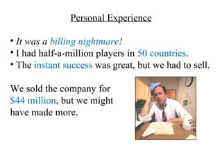 Personal Experience

• It was a billing nightmare!
• I had half-a-million players in 50 countries.
• The instant success was great, but we had to sell.

We sold the company for
$44 million, but we might
have made more.
 