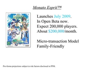 Monato Esprit™

                                        Launches July 2009.
                                        In Open Beta now.
                                        Expect 200,000 players.
                                        About $200,000/month.

                                        Micro-transaction Model
                                        Family-Friendly



Pro-forma projections subject to risk factors disclosed in PPM.
 