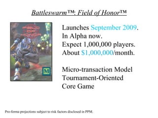 Battleswarm™: Field of Honor™

                                        Launches September 2009.
                                        In Alpha now.
                                        Expect 1,000,000 players.
                                        About $1,000,000/month.

                                        Micro-transaction Model
                                        Tournament-Oriented
                                        Core Game


Pro-forma projections subject to risk factors disclosed in PPM.
 
