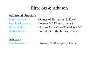 Directors & Advisors
Additional Directors
Tom Hennessy           Owner of Hennessy & Roach
Jean Hackenburg        Former VP Finance, Atari.
Brian Yoder            Norton Anti-Virus/EarthLink VP.
Walter Greth           Founder Greth Homes, Investor.

Advisors
Carl Johnston          Banker, Mall Property Owner
 