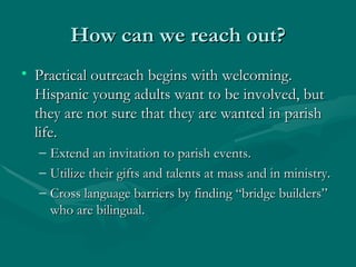 How can we reach out? Practical outreach begins with welcoming. Hispanic young adults want to be involved, but they are not sure that they are wanted in parish life.  Extend an invitation to parish events. Utilize their gifts and talents at mass and in ministry. Cross language barriers by finding “bridge builders” who are bilingual. 