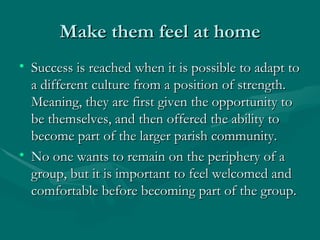 Make them feel at home Success is reached when it is possible to adapt to a different culture from a position of strength. Meaning, they are first given the opportunity to be themselves, and then offered the ability to become part of the larger parish community.  No one wants to remain on the periphery of a group, but it is important to feel welcomed and comfortable before becoming part of the group. 