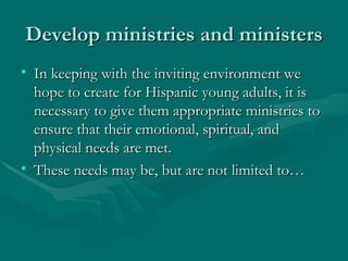 Develop ministries and ministers In keeping with the inviting environment we hope to create for Hispanic young adults, it is necessary to give them appropriate ministries to ensure that their emotional, spiritual, and physical needs are met. These needs may be, but are not limited to… 