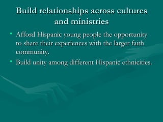 Build relationships across cultures and ministries Afford Hispanic young people the opportunity to share their experiences with the larger faith community. Build unity among different Hispanic ethnicities. 