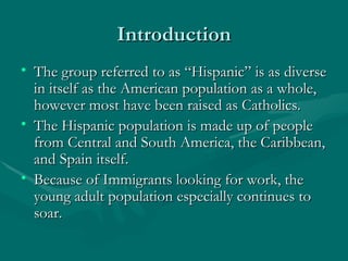 Introduction The group referred to as “Hispanic” is as diverse in itself as the American population as a whole, however most have been raised as Catholics.  The Hispanic population is made up of people from Central and South America, the Caribbean, and Spain itself.  Because of Immigrants looking for work, the young adult population especially continues to soar.  