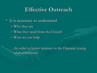 Effective Outreach It is necessary to understand  Who they are What they need from the Church Ways we can help …In order to better minister to the Hispanic young adult community 