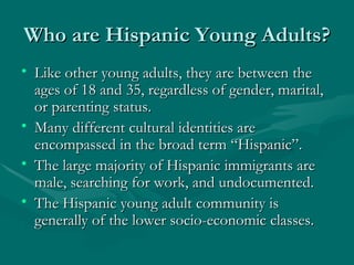 Who are Hispanic Young Adults? Like other young adults, they are between the ages of 18 and 35, regardless of gender, marital, or parenting status. Many different cultural identities are encompassed in the broad term “Hispanic”. The large majority of Hispanic immigrants are male, searching for work, and undocumented. The Hispanic young adult community is generally of the lower socio-economic classes. 