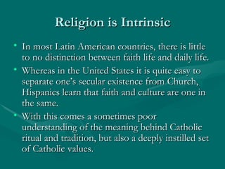 Religion is Intrinsic In most Latin American countries, there is little to no distinction between faith life and daily life. Whereas in the United States it is quite easy to separate one’s secular existence from Church, Hispanics learn that faith and culture are one in the same.  With this comes a sometimes poor understanding of the meaning behind Catholic ritual and tradition, but also a deeply instilled set of Catholic values. 