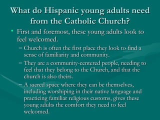 What do Hispanic young adults need from the Catholic Church? First and foremost, these young adults look to feel welcomed.  Church is often the first place they look to find a sense of familiarity and community. They are a community-centered people, needing to feel that they belong to the Church, and that the church is also theirs. A sacred space where they can be themselves, including worshiping in their native language and practicing familiar religious customs, gives these young adults the comfort they need to feel welcomed. 