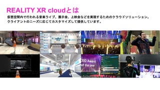 REALITY XR cloudとは
仮想空間内で行われる音楽ライブ、展示会、上映会などを実現するためのクラウドソリューション。
クライアントのニーズに応じてカスタマイズして提供しています。
 