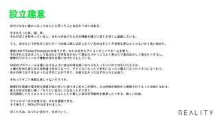設立趣意
自分ではない誰かになってみたいと思ったことあるか？ぼくはある。
生まれもった体、顔、声。
それがぼくを形作っているし、まわりの友だちもその情報を頼りにぼくをぼくと認識している。
でも、自分という存在がこのただ一つの体に閉じ込められているのはすごく不自然な事なんじゃないかと思い始めた。
普段LINEやTwitterやInstagramを使うとき、みんな好きなアイコンやニックネームを使う。
それぞれに工夫をこらして自分という存在をかわいく見せたりかっこうよく見せたり面白おかしく見せたりするし、
複数のプロフィールで複数の自分を使い分けたりもしている。
SNSのプロフィールを使い分けるように自分の体を使い分けられたっていいのではないだろうか。
人種も性別も見た目も全然違う自分になって、アイドルになったり先生になったり魔王になったりネコになったり、
自分の体ではできなかったはずのことができて、出会わなかったはずの人々と出会う。
それってすごく素敵な事じゃないだろうか。
物質的な現実と電子的な現実があいまいに溶けはじめたこの時代、人は肉体の制約から解放されてもっと自由になれる。
誰もが自分の思い描く「なりたい自分」になることができて、
自己表現したり人とコミュニケーションしたり新しい自分の可能性を発見したりする、新しい社会。
テクノロジーの力を使えば、それを実現できる。
そう考えて、REALITYは生まれました。
ぼくたちは、なりたい自分で、生きていく。
 