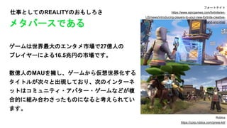 仕事としてのREALITYのおもしろさ
ゲームは世界最大のエンタメ市場で27億人の
プレイヤーによる16.5兆円の市場です。
数億人のMAUを擁し、ゲームから仮想世界化する
タイトルが次々と出現しており、次のインターネ
ットはコミュニティ・アバター・ゲームなどが複
合的に組み合わさったものになると考えられてい
ます。
メタバースである
フォートナイト
https://www.epicgames.com/fortnite/en-
US/news/introducing-players-to-your-new-fortnite-creative-
island-and-map
Roblox
https://corp.roblox.com/press-kit/
 