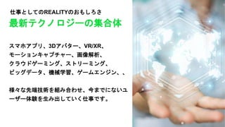 仕事としてのREALITYのおもしろさ
スマホアプリ、3Dアバター、VR/XR、
モーションキャプチャー、画像解析、
クラウドゲーミング、ストリーミング、
ビッグデータ、機械学習、ゲームエンジン、、
様々な先端技術を組み合わせ、今までにないユ
ーザー体験を生み出していく仕事です。
最新テクノロジーの集合体
 