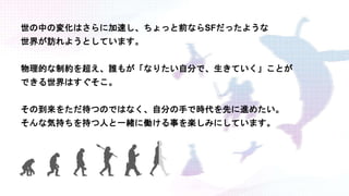 世の中の変化はさらに加速し、ちょっと前ならSFだったような
世界が訪れようとしています。
物理的な制約を超え、誰もが「なりたい自分で、生きていく」ことが
できる世界はすぐそこ。
その到来をただ待つのではなく、自分の手で時代を先に進めたい。
そんな気持ちを持つ人と一緒に働ける事を楽しみにしています。
 