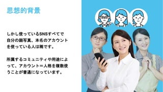 思想的背景
しかし使っているSNSすべてで
自分の顔写真、本名のアカウント
を使っている人は稀です。
所属するコミュニティや用途によ
って、アカウント＝人格を複数使
うことが普通になっています。
 