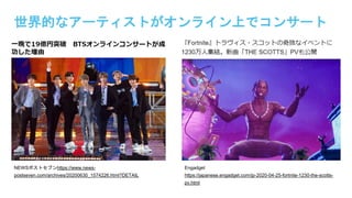 世界的なアーティストがオンライン上でコンサート
NEWSポストセブンhttps://www.news-
postseven.com/archives/20200630_1574226.html?DETAIL
Engadget
https://japanese.engadget.com/jp-2020-04-25-fortnite-1230-the-scotts-
pv.html
 