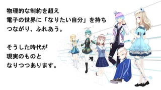 物理的な制約を超え
電子の世界に「なりたい自分」を持ち
つながり、ふれあう。
そうした時代が
現実のものと
なりつつあります。
 