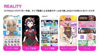 REALITY
スマホひとつでアバター作成、ライブ配信による交流やゲームまで楽しめるスマホ向けメタバースです
アバター作成 ライブ視聴 ギフト・コラボ
ライブ配信 ゲーム
 