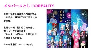 メタバースとしてのREALITY
コロナ禍で全国の花火大会が中止
になる中、REALITY内で花火大会
を開催。
友達と一緒に見に行く約束をし、
おそろいの浴衣を着て
「わーきれいだねー」と言いなが
ら記念写真を撮る。
そんな居場所になっています。
 