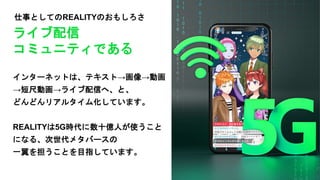 仕事としてのREALITYのおもしろさ
インターネットは、テキスト→画像→動画
→短尺動画→ライブ配信へ、と、
どんどんリアルタイム化しています。
REALITYは5G時代に数十億人が使うこと
になる、次世代メタバースの
一翼を担うことを目指しています。
ライブ配信
コミュニティである
 
