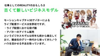 仕事としてのREALITYのおもしろさ
モーションキャプチャ3Dアバターによる
ライブ配信サービスは世界初ですが、
・ライブ配信における投げ銭
・アバターのアイテム販売
というビジネスモデルは何年も前から確立して
おり、親会社のグリー時代から培ってきたノウ
ハウを活かせる手法を取っています。
古くて新しいビジネスモデル
 