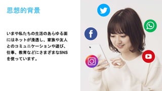思想的背景
いまや私たちの生活のあらゆる面
にはネットが浸透し、家族や友人
とのコミュニケーションや遊び、
仕事、教育などにさまざまなSNS
を使っています。
 