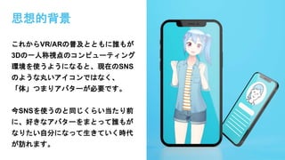 思想的背景
これからVR/ARの普及とともに誰もが
3Dの一人称視点のコンピューティング
環境を使うようになると、現在のSNS
のような丸いアイコンではなく、
「体」つまりアバターが必要です。
今SNSを使うのと同じくらい当たり前
に、好きなアバターをまとって誰もが
なりたい自分になって生きていく時代
が訪れます。
 