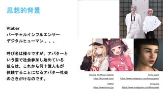 思想的背景
Vtuber
バーチャルインフルエンサー
デジタルヒューマン 、、、
呼び名は様々ですが、アバターと
いう姿で社会参加し始めている
彼らは、これから何十億人もが
体験することになるアバター社会
のさきがけなのです。
Kizuna AI official website
https://kizunaai.com/
imma.gram
https://www.instagram.com/imma.gram/
KMNZ
https://www.kmnz.jp/
lilmiquela
https://www.instagram.com/lilmiquela/
 