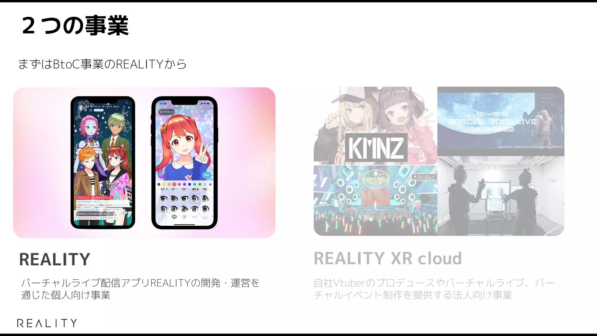２つの事業
バーチャルライブ配信アプリREALITYの開発・運営を
通じた個人向け事業
自社Vtuberのプロデュースやバーチャルライブ、バー
チャルイベント制作を提供する法人向け事業
REALITY
まずはBtoC事業のREALITYから
REALITY XR cloud
 