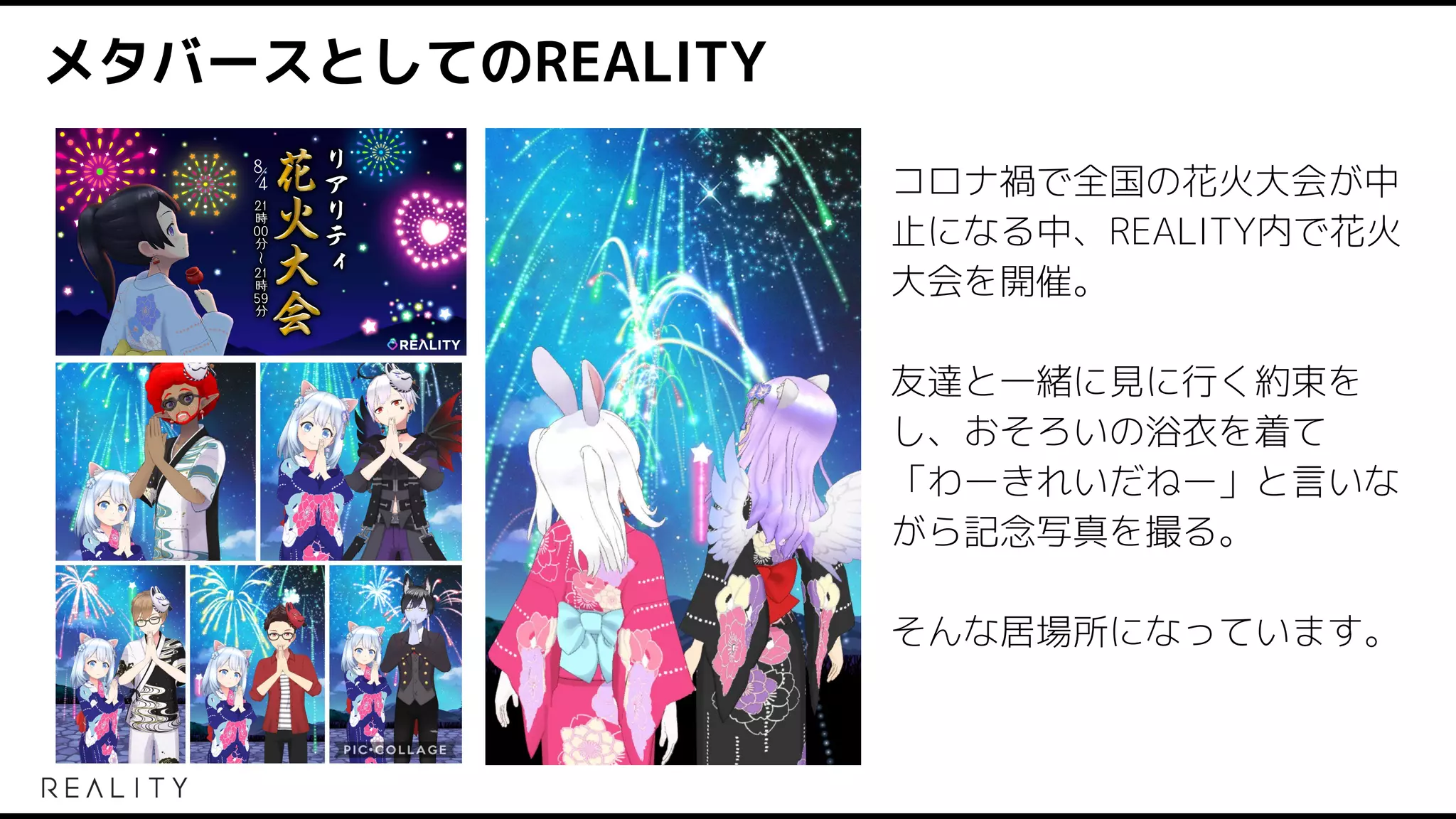 メタバースとしてのREALITY
コロナ禍で全国の花火大会が中
止になる中、REALITY内で花火
大会を開催。
友達と一緒に見に行く約束を
し、おそろいの浴衣を着て
「わーきれいだねー」と言いな
がら記念写真を撮る。
そんな居場所になっています。
 
