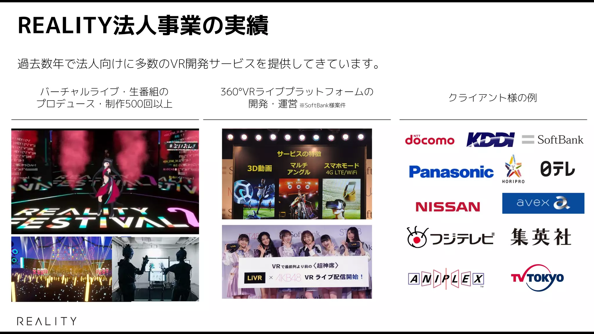 REALITY法人事業の実績
バーチャルライブ・生番組の
プロデュース・制作500回以上
360°VRライブプラットフォームの
開発・運営 ※SoftBank様案件
クライアント様の例
過去数年で法人向けに多数のVR開発サービスを提供してきています。
 