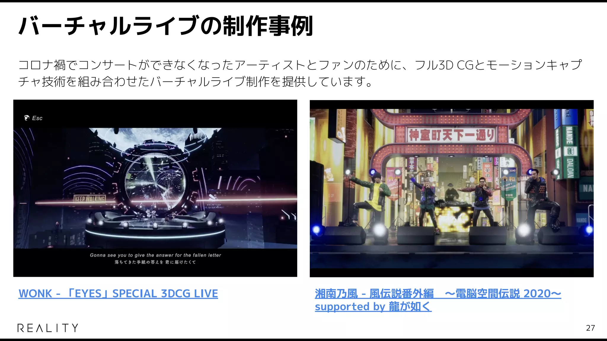 バーチャルライブの制作事例
27
WONK - 「EYES」SPECIAL 3DCG LIVE 湘南乃風 - 風伝説番外編　～電脳空間伝説 2020～
supported by 龍が如く
コロナ禍でコンサートができなくなったアーティストとファンのために、フル3D CGとモーションキャプ
チャ技術を組み合わせたバーチャルライブ制作を提供しています。
 