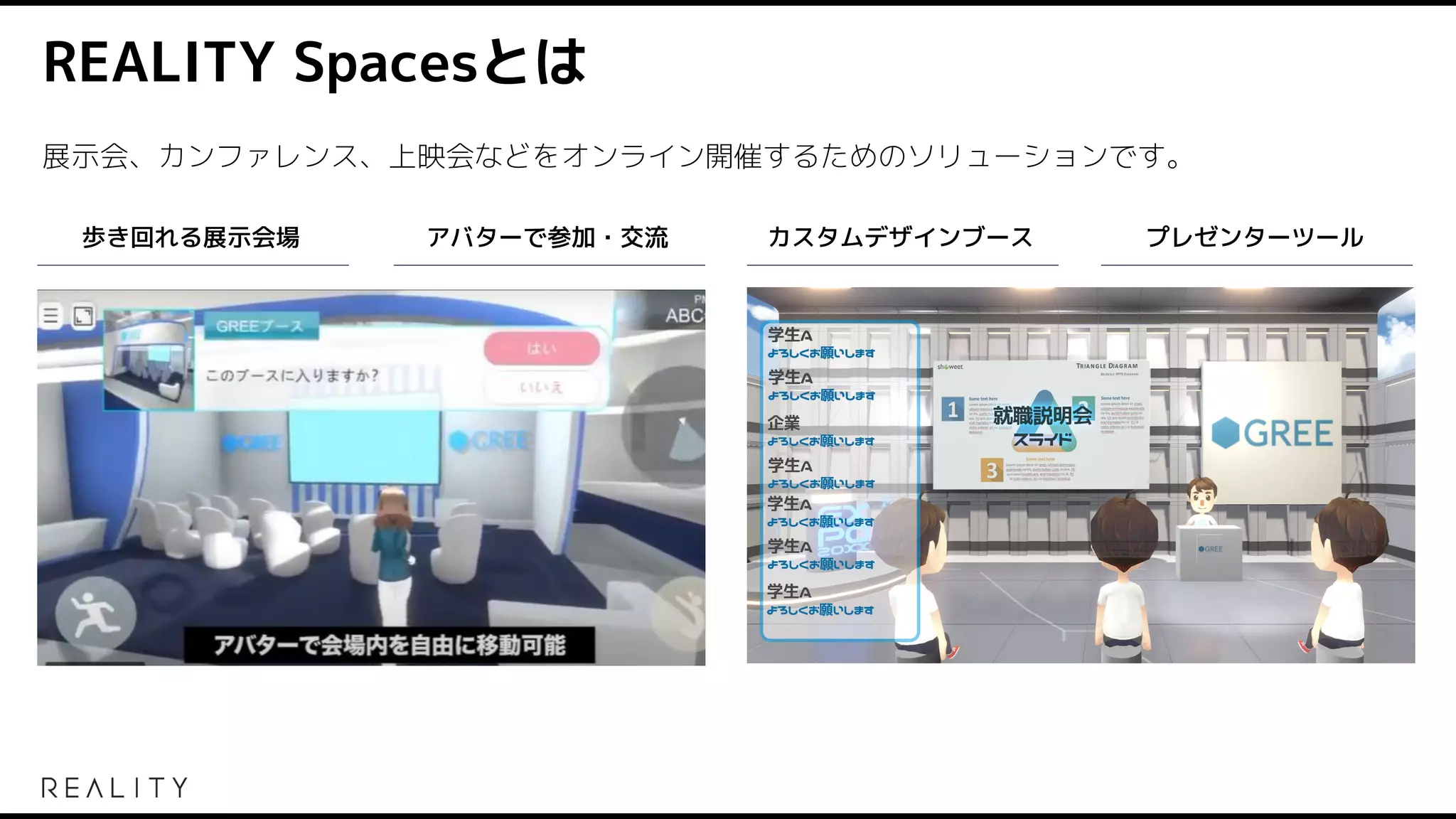 REALITY Spacesとは
展示会、カンファレンス、上映会などをオンライン開催するためのソリューションです。
歩き回れる展示会場 アバターで参加・交流 カスタムデザインブース プレゼンターツール
 