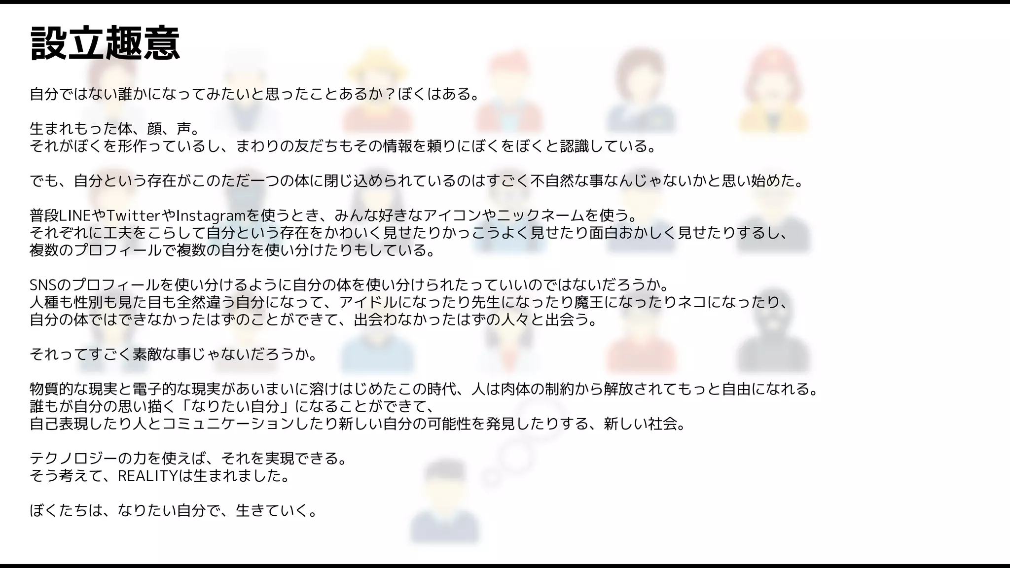 自分ではない誰かになってみたいと思ったことあるか？ぼくはある。
生まれもった体、顔、声。
それがぼくを形作っているし、まわりの友だちもその情報を頼りにぼくをぼくと認識している。
でも、自分という存在がこのただ一つの体に閉じ込められているのはすごく不自然な事なんじゃないかと思い始めた。
普段LINEやTwitterやInstagramを使うとき、みんな好きなアイコンやニックネームを使う。
それぞれに工夫をこらして自分という存在をかわいく見せたりかっこうよく見せたり面白おかしく見せたりするし、
複数のプロフィールで複数の自分を使い分けたりもしている。
SNSのプロフィールを使い分けるように自分の体を使い分けられたっていいのではないだろうか。
人種も性別も見た目も全然違う自分になって、アイドルになったり先生になったり魔王になったりネコになったり、
自分の体ではできなかったはずのことができて、出会わなかったはずの人々と出会う。
それってすごく素敵な事じゃないだろうか。
物質的な現実と電子的な現実があいまいに溶けはじめたこの時代、人は肉体の制約から解放されてもっと自由になれる。
誰もが自分の思い描く「なりたい自分」になることができて、
自己表現したり人とコミュニケーションしたり新しい自分の可能性を発見したりする、新しい社会。
テクノロジーの力を使えば、それを実現できる。
そう考えて、REALITYは生まれました。
ぼくたちは、なりたい自分で、生きていく。
設立趣意
 