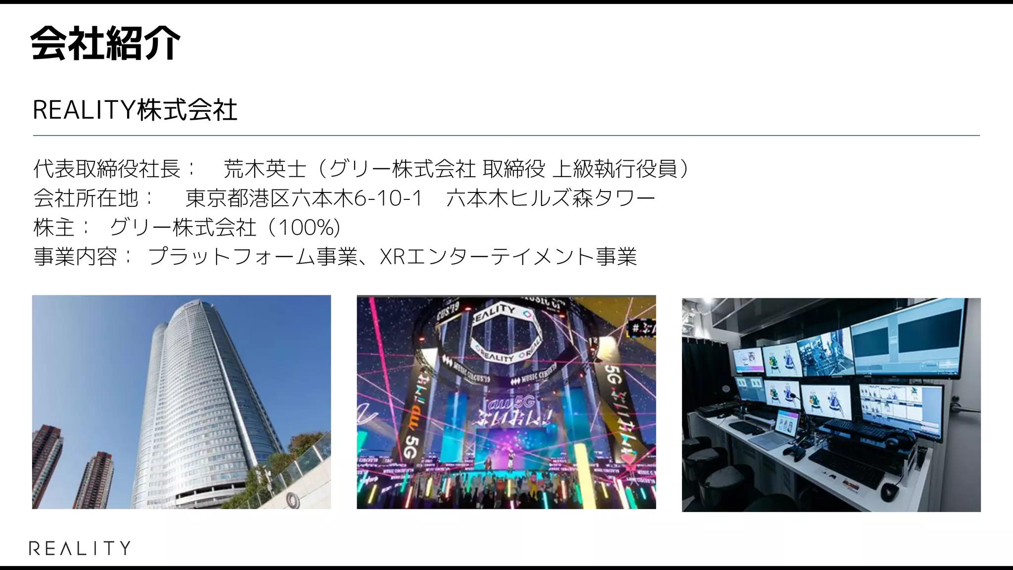 会社紹介
代表取締役社長： 荒木英士（グリー株式会社 取締役 上級執行役員）
会社所在地： 東京都港区六本木6-10-1　六本木ヒルズ森タワー
株主： グリー株式会社（100%)
事業内容： プラットフォーム事業、XRエンターテイメント事業
REALITY株式会社
 
