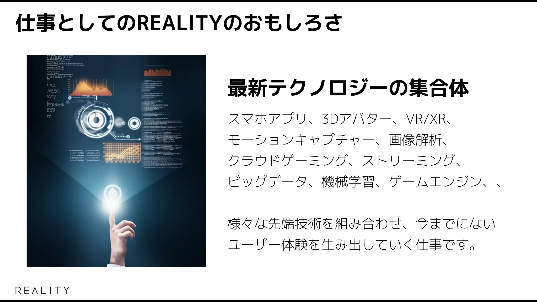 仕事としてのREALITYのおもしろさ
最新テクノロジーの集合体
スマホアプリ、3Dアバター、VR/XR、
モーションキャプチャー、画像解析、
クラウドゲーミング、ストリーミング、
ビッグデータ、機械学習、ゲームエンジン、、
様々な先端技術を組み合わせ、今までにない
ユーザー体験を生み出していく仕事です。
 