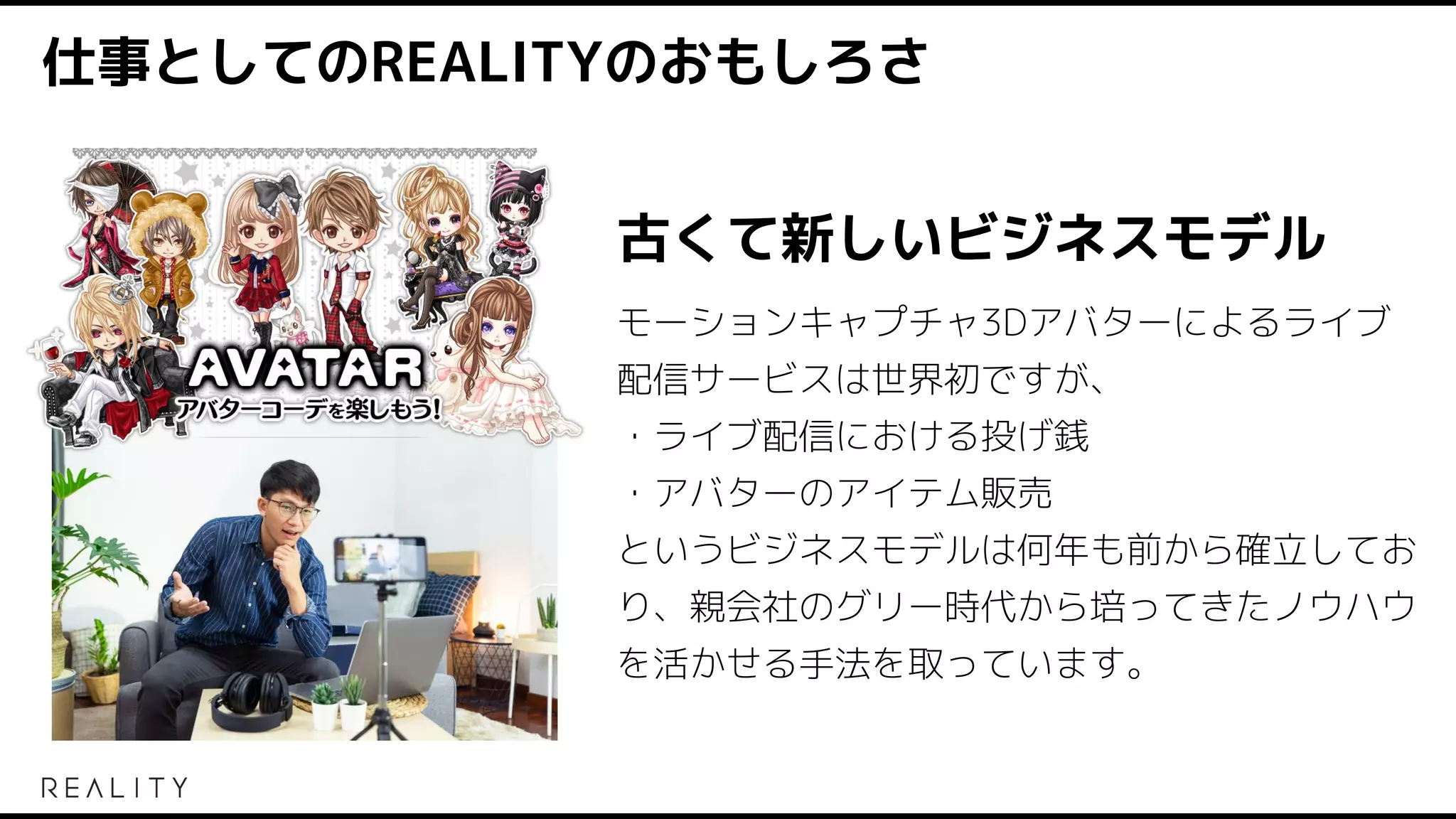 仕事としてのREALITYのおもしろさ
古くて新しいビジネスモデル
モーションキャプチャ3Dアバターによるライブ
配信サービスは世界初ですが、
・ライブ配信における投げ銭
・アバターのアイテム販売
というビジネスモデルは何年も前から確立してお
り、親会社のグリー時代から培ってきたノウハウ
を活かせる手法を取っています。
 