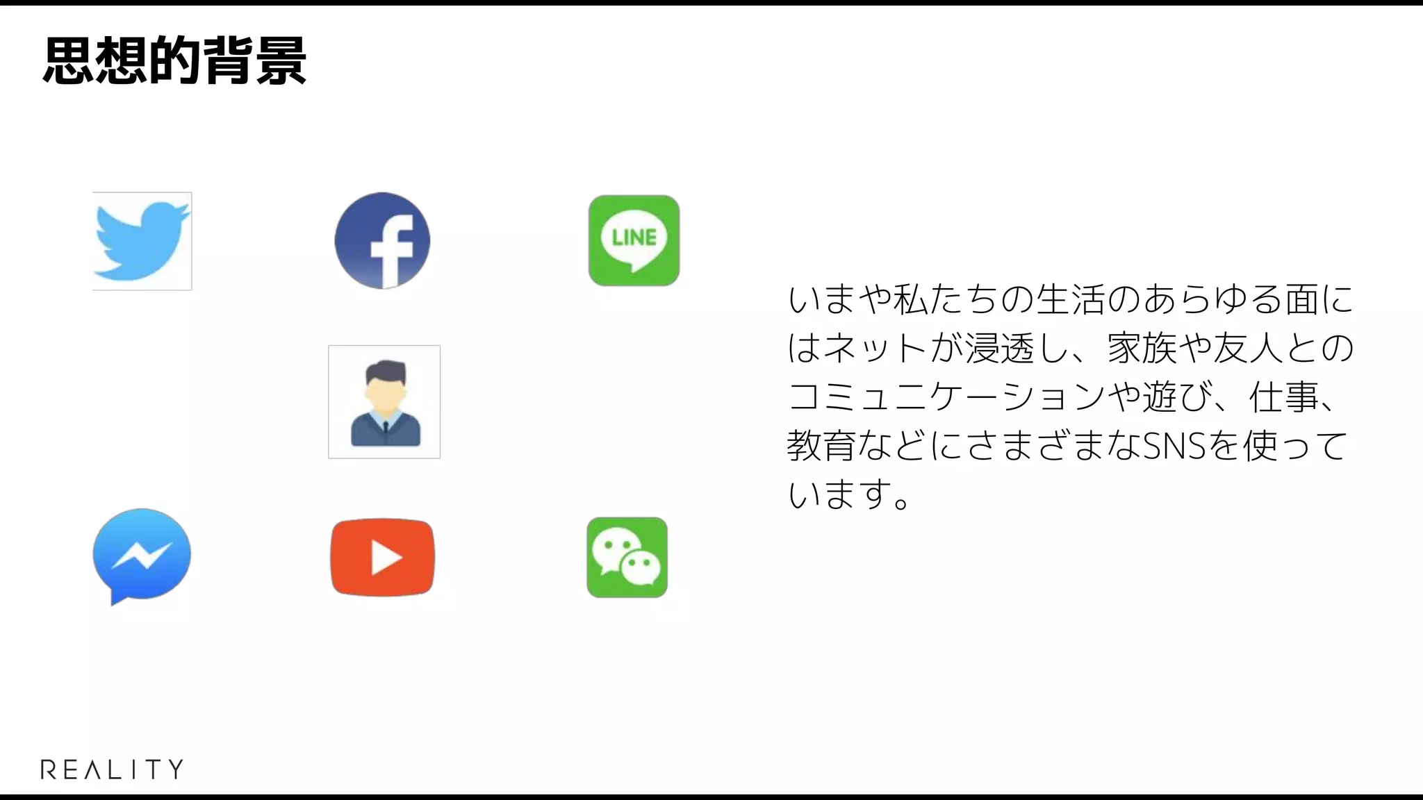 思想的背景
いまや私たちの生活のあらゆる面に
はネットが浸透し、家族や友人との
コミュニケーションや遊び、仕事、
教育などにさまざまなSNSを使って
います。
 