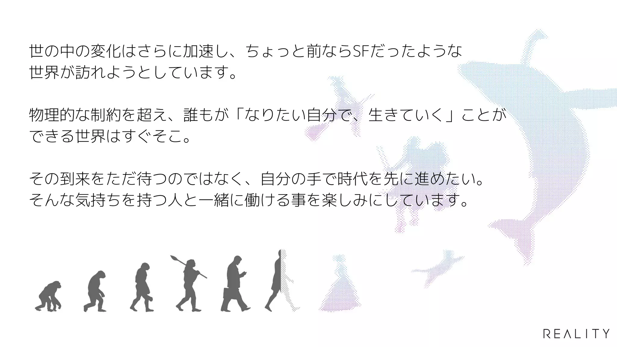 46
世の中の変化はさらに加速し、ちょっと前ならSFだったような
世界が訪れようとしています。
物理的な制約を超え、誰もが「なりたい自分で、生きていく」ことが
できる世界はすぐそこ。
その到来をただ待つのではなく、自分の手で時代を先に進めたい。
そんな気持ちを持つ人と一緒に働ける事を楽しみにしています。
 